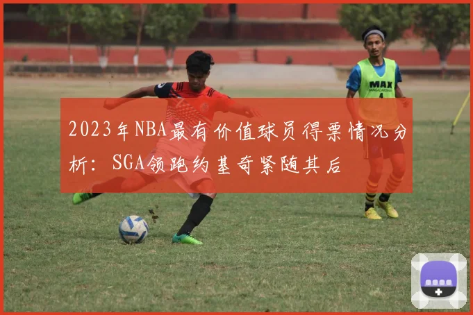 2023年NBA最有价值球员得票情况分析：SGA领跑约基奇紧随其后