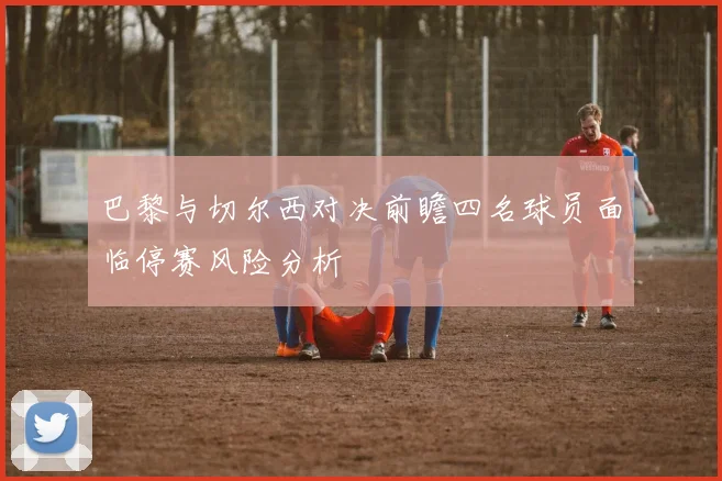 巴黎与切尔西对决前瞻四名球员面临停赛风险分析