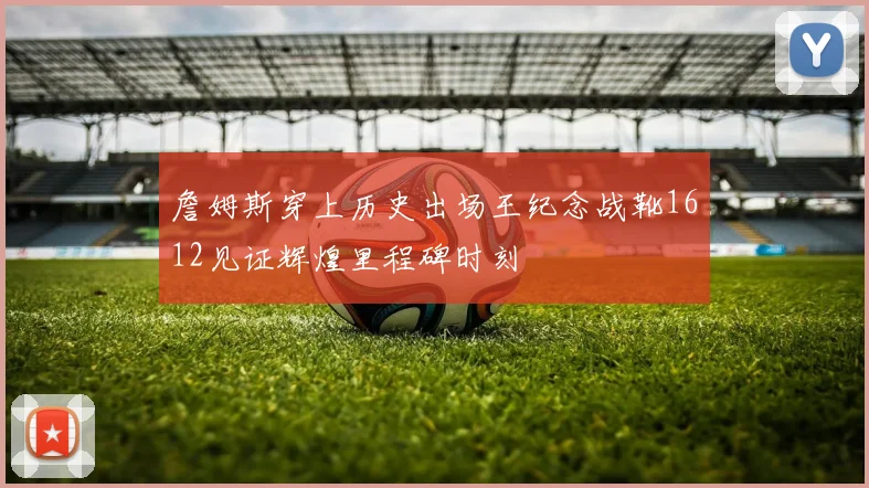 詹姆斯穿上历史出场王纪念战靴1612见证辉煌里程碑时刻