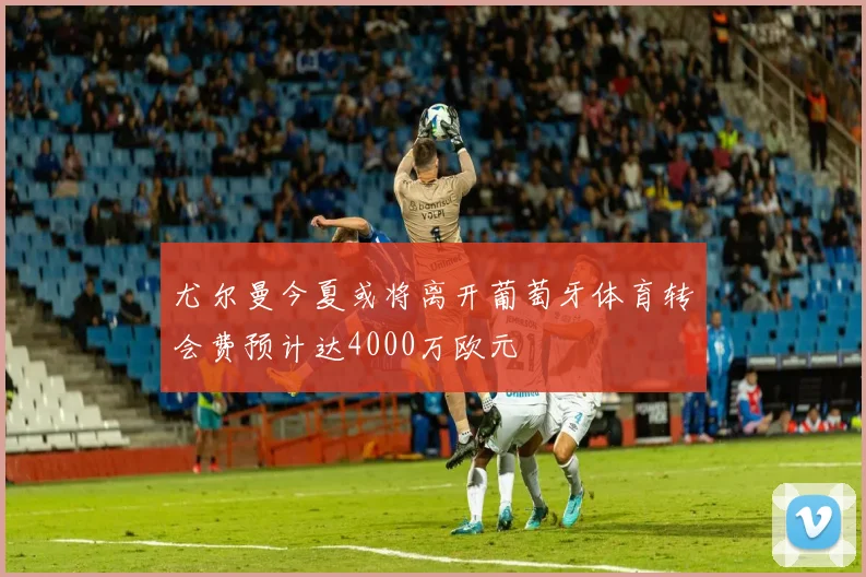 尤尔曼今夏或将离开葡萄牙体育转会费预计达4000万欧元