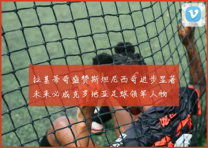 拉基蒂奇盛赞斯坦尼西奇进步显著未来必成克罗地亚足球领军人物
