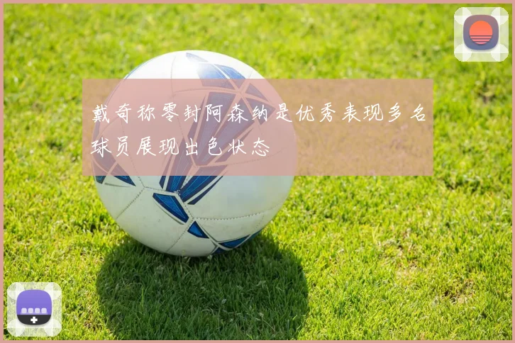 戴奇称零封阿森纳是优秀表现多名球员展现出色状态